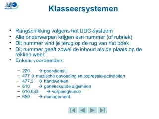 Klasseersystemen
• Rangschikking volgens het UDC-systeem
• Alle onderwerpen krijgen een nummer (of rubriek)
• Dit nummer vind je terug op de rug van het boek
• Dit nummer geeft zowel de inhoud als de plaats op de
rekken weer.
• Enkele voorbeelden:
– 220  godsdienst
– 477 muzische opvoeding en expressie-activiteiten
– 477.3  handwerken
– 610  geneeskunde algemeen
– 616.083  verpleegkunde
– 650  management
 