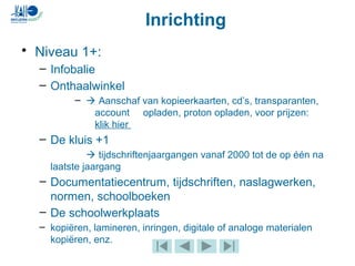 Inrichting
• Niveau 1+:
– Infobalie
– Onthaalwinkel
–  Aanschaf van kopieerkaarten, cd’s, transparanten,
account opladen, proton opladen, voor prijzen:
klik hier
– De kluis +1
 tijdschriftenjaargangen vanaf 2000 tot de op één na
laatste jaargang
– Documentatiecentrum, tijdschriften, naslagwerken,
normen, schoolboeken
– De schoolwerkplaats
– kopiëren, lamineren, inringen, digitale of analoge materialen
kopiëren, enz.
 