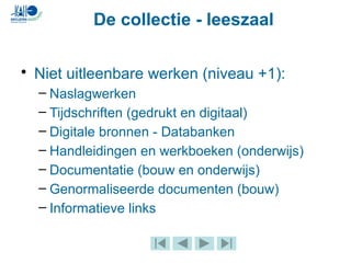 De collectie - leeszaal
• Niet uitleenbare werken (niveau +1):
– Naslagwerken
– Tijdschriften (gedrukt en digitaal)
– Digitale bronnen - Databanken
– Handleidingen en werkboeken (onderwijs)
– Documentatie (bouw en onderwijs)
– Genormaliseerde documenten (bouw)
– Informatieve links
 