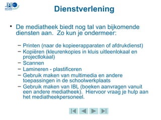 Dienstverlening
• De mediatheek biedt nog tal van bijkomende
diensten aan. Zo kun je ondermeer:
– Printen (naar de kopieerapparaten of afdrukdienst)
– Kopiëren (kleurenkopies in kluis uitleenlokaal en
projectlokaal)
– Scannen
– Lamineren - plastificeren
– Gebruik maken van multimedia en andere
toepassingen in de schoolwerkplaats
– Gebruik maken van IBL (boeken aanvragen vanuit
een andere mediatheek). Hiervoor vraag je hulp aan
het mediatheekpersoneel.
 