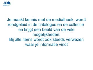 Je maakt kennis met de mediatheek, wordt
rondgeleid in de catalogus en de collectie
en krijgt een beeld van de vele
mogelijkheden.
Bij alle items wordt ook steeds verwezen
waar je informatie vindt
 
