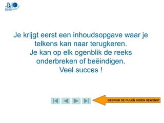 Je krijgt eerst een inhoudsopgave waar je
telkens kan naar terugkeren.
Je kan op elk ogenblik de reeks
onderbreken of beëindigen.
Veel succes !
GEBRUIK DE PIJLEN INDIEN GEWENST
 