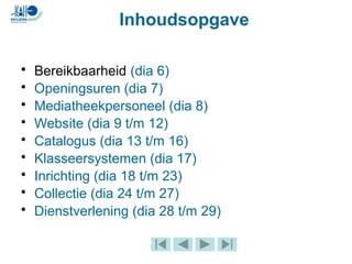 Inhoudsopgave
• Bereikbaarheid (dia 6)
• Openingsuren (dia 7)
• Mediatheekpersoneel (dia 8)
• Website (dia 9 t/m 12)
• Catalogus (dia 13 t/m 16)
• Klasseersystemen (dia 17)
• Inrichting (dia 18 t/m 23)
• Collectie (dia 24 t/m 27)
• Dienstverlening (dia 28 t/m 29)
 