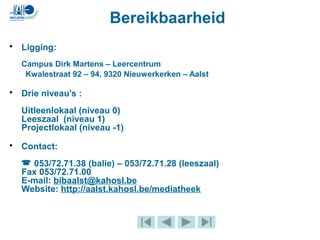 Bereikbaarheid
• Ligging:
Campus Dirk Martens – Leercentrum
Kwalestraat 92 – 94, 9320 Nieuwerkerken – Aalst
• Drie niveau’s :
Uitleenlokaal (niveau 0)
Leeszaal (niveau 1)
Projectlokaal (niveau -1)
• Contact:
 053/72.71.38 (balie) – 053/72.71.28 (leeszaal)
Fax 053/72.71.00
E-mail: bibaalst@kahosl.be
Website: http://aalst.kahosl.be/mediatheek
 