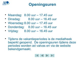 Openingsuren
• Maandag: 8.00 uur – 17.45 uur
• Dinsdag: 8.00 uur – 16.45 uur
• Woensdag:8.00 uur – 17.45 uur
• Donderdag: 8.00 uur – 16.45 uur
• Vrijdag: 8.00 uur – 16.45 uur
• Tijdens de vakantieperiodes is de mediatheek
beperkt geopend. De openingsuren tijdens deze
periodes worden ad valvas en via de website
bekendgemaakt.
 