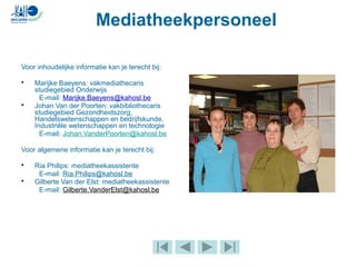 Mediatheekpersoneel
Voor inhoudelijke informatie kan je terecht bij:
• Marijke Baeyens: vakmediathecaris
studiegebied Onderwijs
E-mail: Marijke.Baeyens@kahosl.be
• Johan Van der Poorten: vakbibliothecaris
studiegebied Gezondheidszorg,
Handelswetenschappen en bedrijfskunde,
Industriële wetenschappen en technologie
E-mail: Johan.VanderPoorten@kahosl.be
Voor algemene informatie kan je terecht bij:
• Ria Philips: mediatheekassistente
E-mail: Ria.Philips@kahosl.be
• Gilberte Van der Elst: mediatheekassistente
E-mail: Gilberte.VanderElst@kahosl.be
 