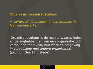 Onze basis: organisatiecultuur

= ‘software’ die mensen in een organisatie
laat samenwerken



‘Organisatiecultuur is de manier waarop leden
en belanghebbenden van een organisatie zich
verhouden tot elkaar, hun werk en omgeving
in vergelijking met andere organisaties.’
(prof. dr. Geert Hofstede)
 