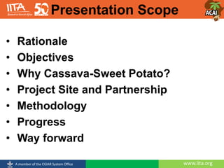 www.iita.orgA member of the CGIAR System Office
Presentation Scope
• Rationale
• Objectives
• Why Cassava-Sweet Potato?
• Project Site and Partnership
• Methodology
• Progress
• Way forward
 