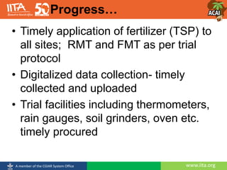 www.iita.orgA member of the CGIAR System Office
• Timely application of fertilizer (TSP) to
all sites; RMT and FMT as per trial
protocol
• Digitalized data collection- timely
collected and uploaded
• Trial facilities including thermometers,
rain gauges, soil grinders, oven etc.
timely procured
Progress…
 