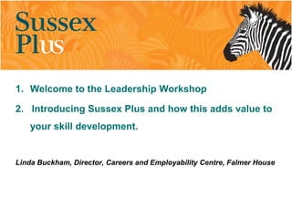 1. Welcome to the Leadership Workshop
2. Introducing Sussex Plus and how this adds value to
your skill development.
Linda Buckham, Director, Careers and Employability Centre, Falmer House
 