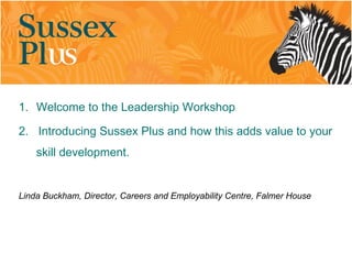 1. Welcome to the Leadership Workshop

2. Introducing Sussex Plus and how this adds value to your
    skill development.


Linda Buckham, Director, Careers and Employability Centre, Falmer House
 