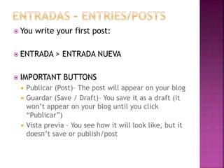  You write your first post: 
 ENTRADA > ENTRADA NUEVA 
 IMPORTANT BUTTONS 
 Publicar (Post)– The post will appear on your blog 
 Guardar (Save / Draft)– You save it as a draft (it 
won’t appear on your blog until you click 
“Publicar”) 
 Vista previa – You see how it will look like, but it 
doesn’t save or publish/post 
 