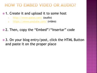  1. Create it and upload it to some host 
1. http://www.goear.com/ (audio) 
2. https://www.youtube.com/ (video) 
 2. Then, copy the “Embed”/“Insertar” code 
 3. On your blog entry/post, click the HTML Button 
and paste it on the proper place 
 