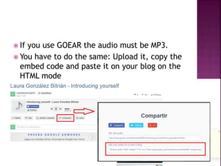  If you use GOEAR the audio must be MP3. 
 You have to do the same: Upload it, copy the 
embed code and paste it on your blog on the 
HTML mode 
 
