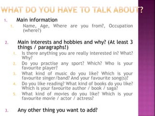 1. Main information 
1. Name, Age, Where are you from?, Occupation 
(where?) 
2. Main interests and hobbies and why? (At least 3 
things / paragraphs!) 
1. Is there anything you are really interested in? What? 
Why? 
2. Do you practise any sport? Which? Who is your 
favourite player? 
3. What kind of music do you like? Which is your 
favourite singer/band? And your favourite song(s)? 
4. Do you like reading? What kind of books do you like? 
Which is your favourite author / book / saga? 
5. What kind of movies do you like? Which is your 
favourite movie / actor / actress? 
3. Any other thing you want to add? 
 