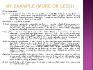 Hello cupcakes! 
My name is Laura and I am 29 years old… almost 30, though. I was born in 
Barcelona, but now I live in Barberà del Vallès, a small town located 
between Barcelona and Sabadell. I work as an English teacher at INS 
Can Planas in Barberà, as well. 
What can I say bout myself? 
I love reading, specially fantastic or horror novels. What I love most are 
vampire stories, but not the “Twilight” style, I mean traditional ones. 
That’s why my favourite author is Anne Rice, who wrote Interview 
with the vampire and the Vampire Chronicles saga. 
This year I learnt how to knit, and I like doing amigurumis to give as 
presents. “What are amigurumis?” You will ask… They are plush toys 
you do by knitting. And thanks to that I have found out (and I am 
also interested in) DIY (or Do It Yourself), which means recycling or 
customizing things you don’t use any more into new ones. 
And as almost everybody… I like going to the cinema and watching movies, 
but I don’t have a favourite type of movie… Despite that, I can say two 
of my favourite films are Requiem for a dream and The fight Club. 
My favourite actor has always been Brad Pitt, because he’s very 
handsome and I think he is good at acting… but I also like a lot 
Johnny Depp, because he always plays very different, special and 
interesting roles. 
Finally, I am not really into sports… but I try to go swimming once or twice a 
week, and I also go rollerblading whenever I can. And, although I like 
listening to music too, I don’t have any favourite singer or band right 
now. I like a lot of different styles. 
And I think this is it! If you want to know anything else about me… you only 
have to ask! See you! 
 
