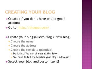 Create (if you don’t have one) a gmail 
account 
 Go to: http://blogger.com/ 
 Create your blog (Nuevo Blog / New Blog): 
 Choose the name 
 Choose the address 
 Choose the template (plantilla) 
 Do it fast! You can change all this later! 
 You have to tell the teacher your blog’s address!!!! 
 Select your blog and customize it! 
 