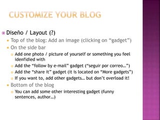  Diseño / Layout (?) 
 Top of the blog: Add an image (clicking on “gadget”) 
 On the side bar 
 Add one photo / picture of yourself or something you feel 
idenfidied with 
 Add the “follow by e-mail” gadget (“seguir por correo…”) 
 Add the “share it” gadget (it is located on “More gadgets”) 
 If you want to, add other gadgets… but don’t overload it! 
 Bottom of the blog 
 You can add some other interesting gadget (funny 
sentences, author…) 
 
