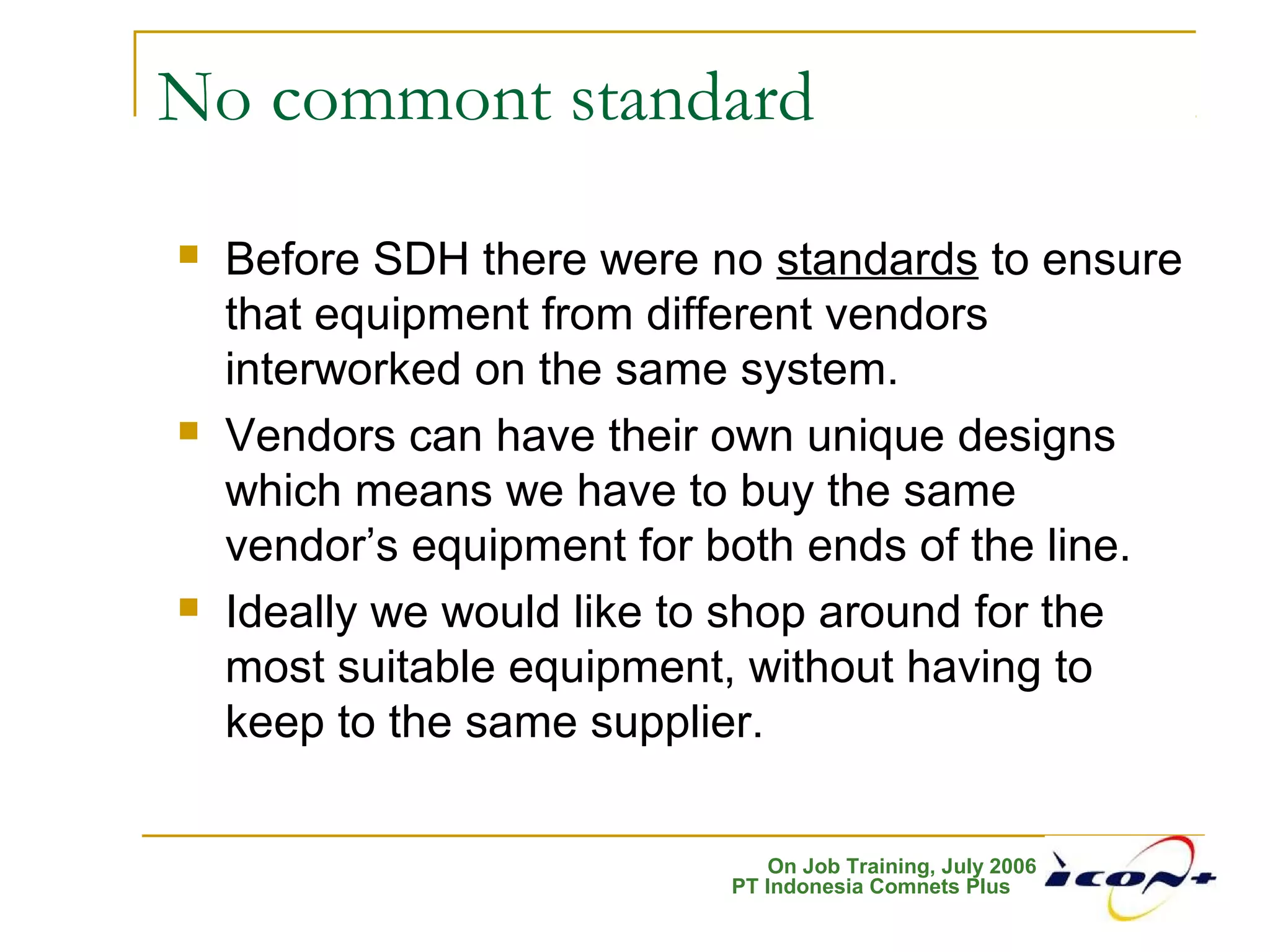 On Job Training, July 2006
PT Indonesia Comnets Plus
No commont standard
 Before SDH there were no standards to ensure
that equipment from different vendors
interworked on the same system.
 Vendors can have their own unique designs
which means we have to buy the same
vendor’s equipment for both ends of the line.
 Ideally we would like to shop around for the
most suitable equipment, without having to
keep to the same supplier.
 