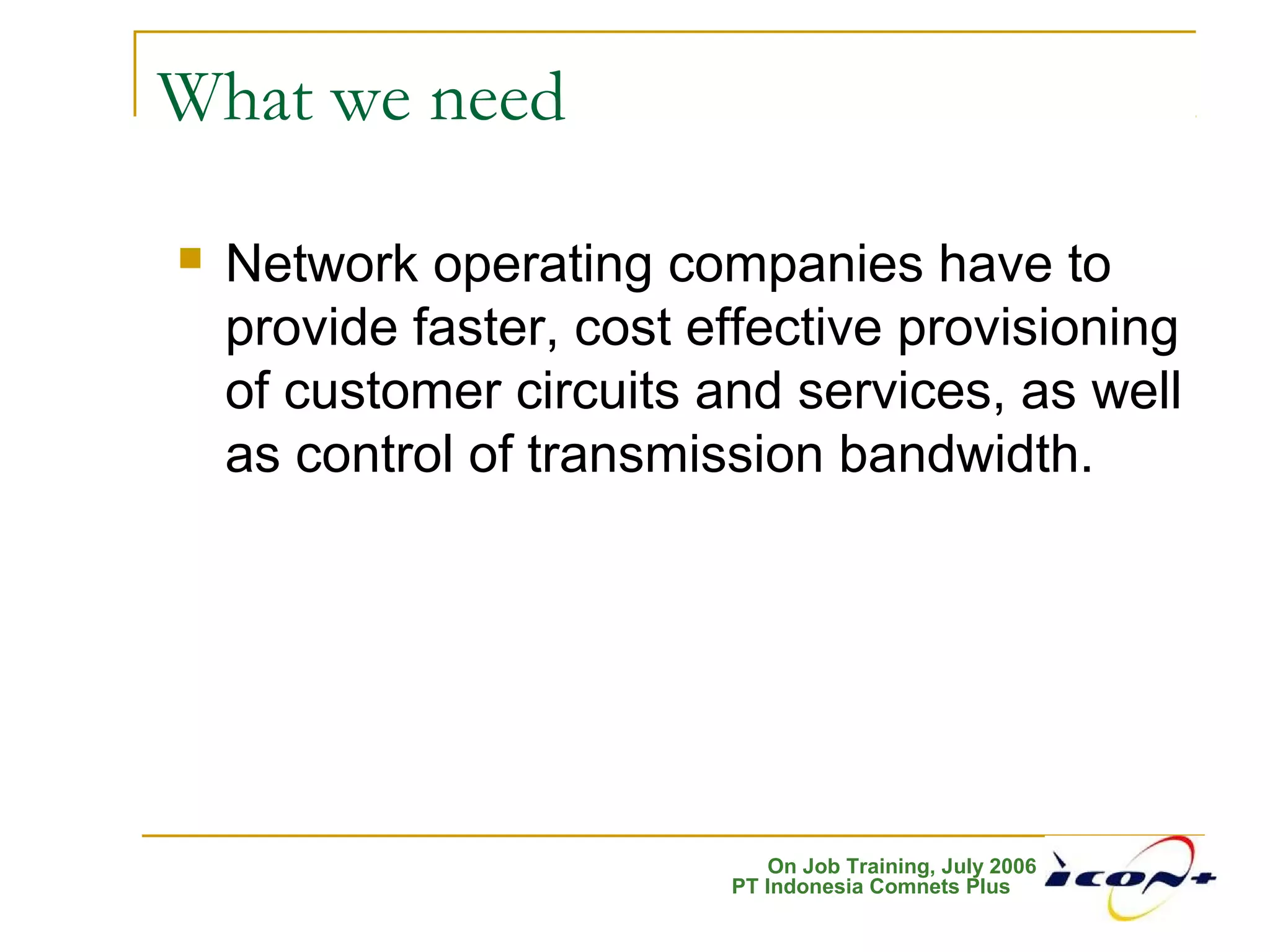 On Job Training, July 2006
PT Indonesia Comnets Plus
What we need
 Network operating companies have to
provide faster, cost effective provisioning
of customer circuits and services, as well
as control of transmission bandwidth.
 