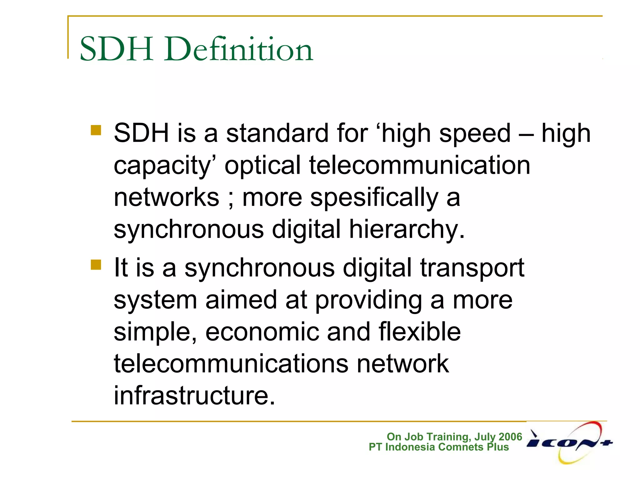 On Job Training, July 2006
PT Indonesia Comnets Plus
SDH Definition
 SDH is a standard for ‘high speed – high
capacity’ optical telecommunication
networks ; more spesifically a
synchronous digital hierarchy.
 It is a synchronous digital transport
system aimed at providing a more
simple, economic and flexible
telecommunications network
infrastructure.
 