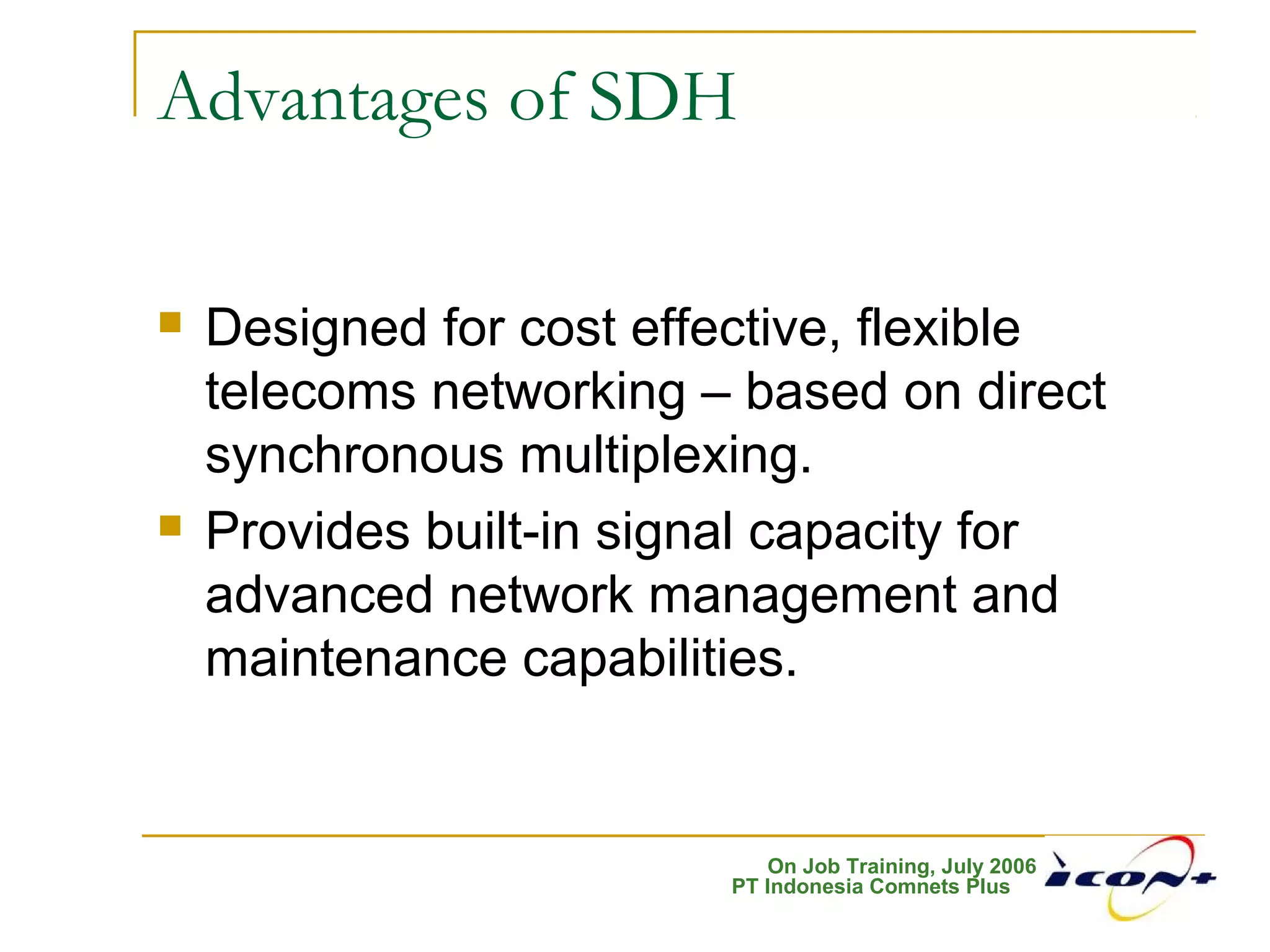 On Job Training, July 2006
PT Indonesia Comnets Plus
Advantages of SDH
 Designed for cost effective, flexible
telecoms networking – based on direct
synchronous multiplexing.
 Provides built-in signal capacity for
advanced network management and
maintenance capabilities.
 