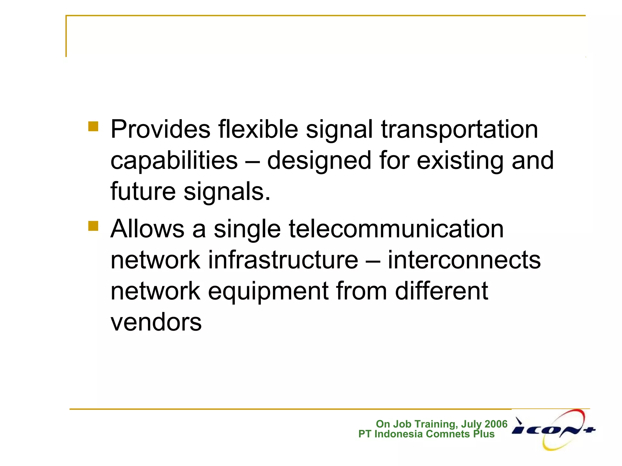 On Job Training, July 2006
PT Indonesia Comnets Plus
 Provides flexible signal transportation
capabilities – designed for existing and
future signals.
 Allows a single telecommunication
network infrastructure – interconnects
network equipment from different
vendors
 