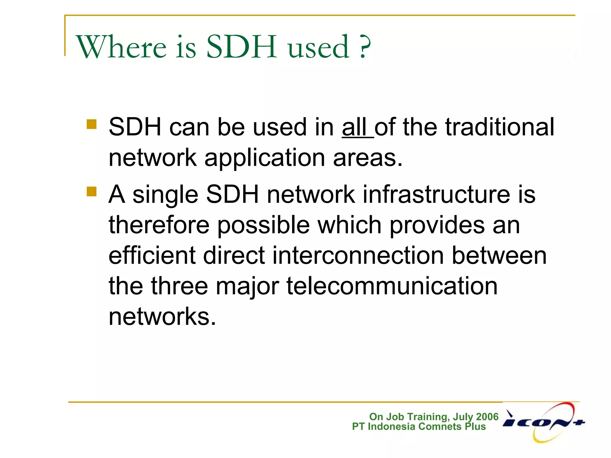 On Job Training, July 2006
PT Indonesia Comnets Plus
Where is SDH used ?
 SDH can be used in all of the traditional
network application areas.
 A single SDH network infrastructure is
therefore possible which provides an
efficient direct interconnection between
the three major telecommunication
networks.
 