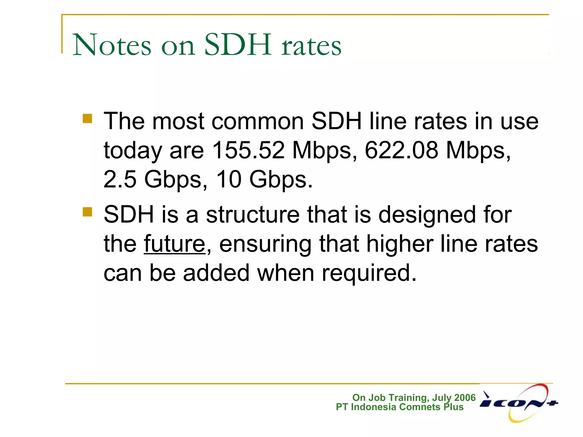 On Job Training, July 2006
PT Indonesia Comnets Plus
Notes on SDH rates
 The most common SDH line rates in use
today are 155.52 Mbps, 622.08 Mbps,
2.5 Gbps, 10 Gbps.
 SDH is a structure that is designed for
the future, ensuring that higher line rates
can be added when required.
 