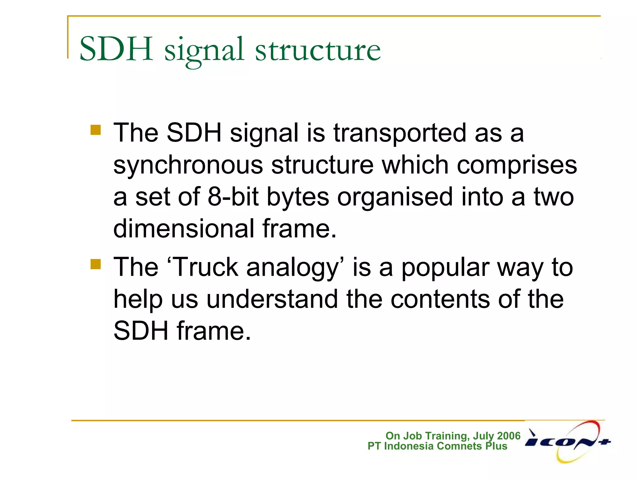 On Job Training, July 2006
PT Indonesia Comnets Plus
SDH signal structure
 The SDH signal is transported as a
synchronous structure which comprises
a set of 8-bit bytes organised into a two
dimensional frame.
 The ‘Truck analogy’ is a popular way to
help us understand the contents of the
SDH frame.
 