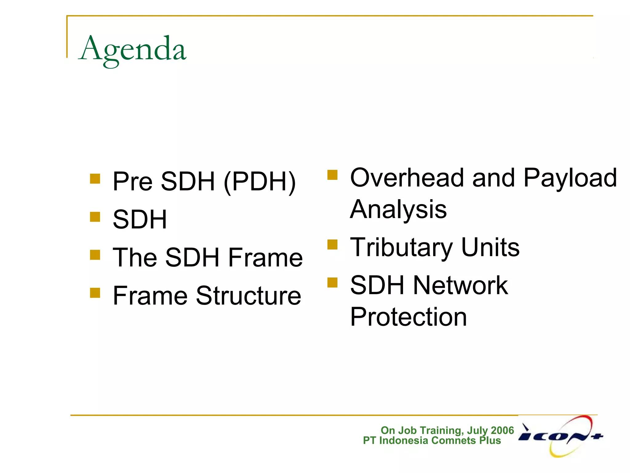 On Job Training, July 2006
PT Indonesia Comnets Plus
Agenda
 Pre SDH (PDH)
 SDH
 The SDH Frame
 Frame Structure
 Overhead and Payload
Analysis
 Tributary Units
 SDH Network
Protection
 