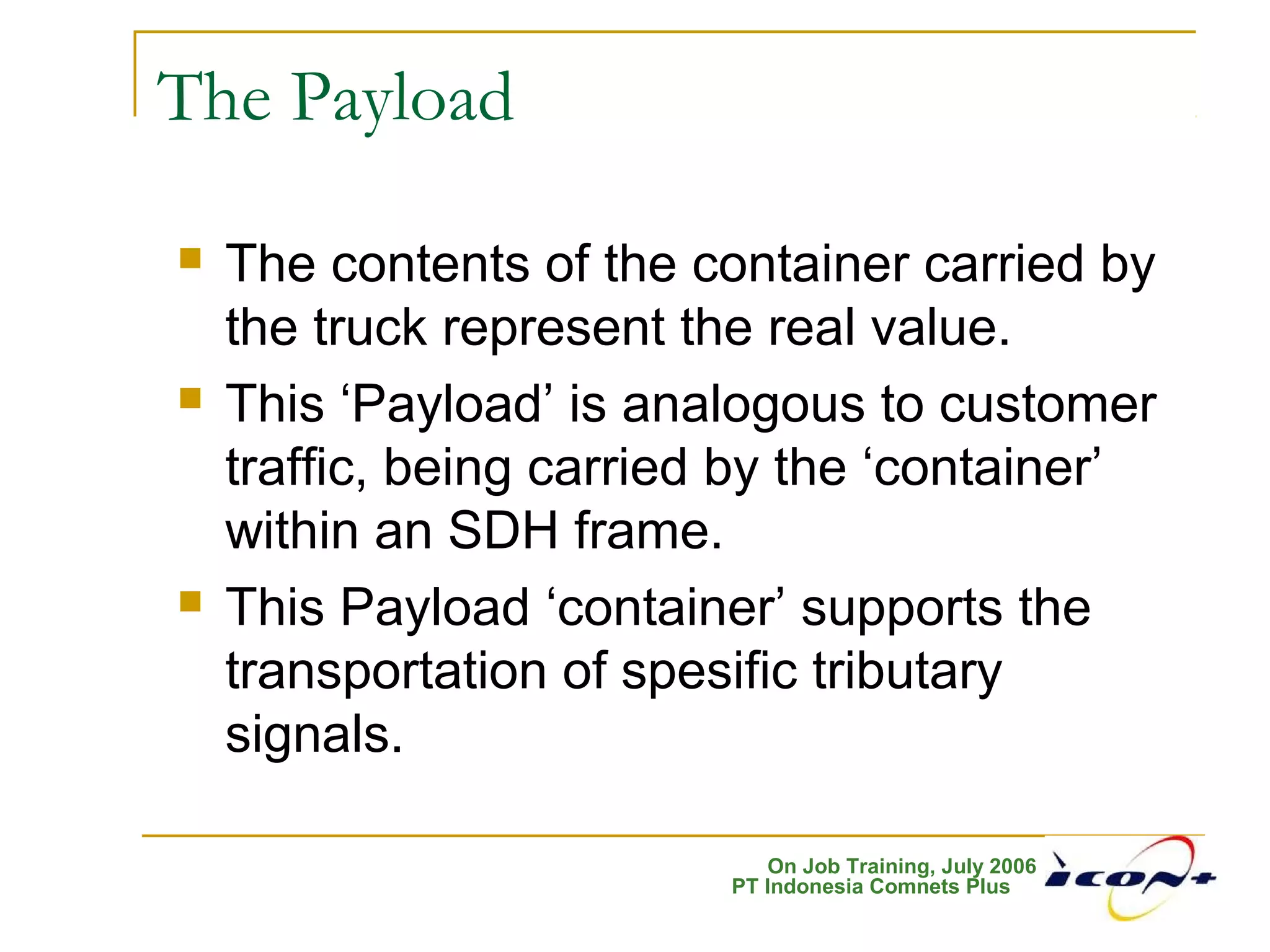 On Job Training, July 2006
PT Indonesia Comnets Plus
The Payload
 The contents of the container carried by
the truck represent the real value.
 This ‘Payload’ is analogous to customer
traffic, being carried by the ‘container’
within an SDH frame.
 This Payload ‘container’ supports the
transportation of spesific tributary
signals.
 