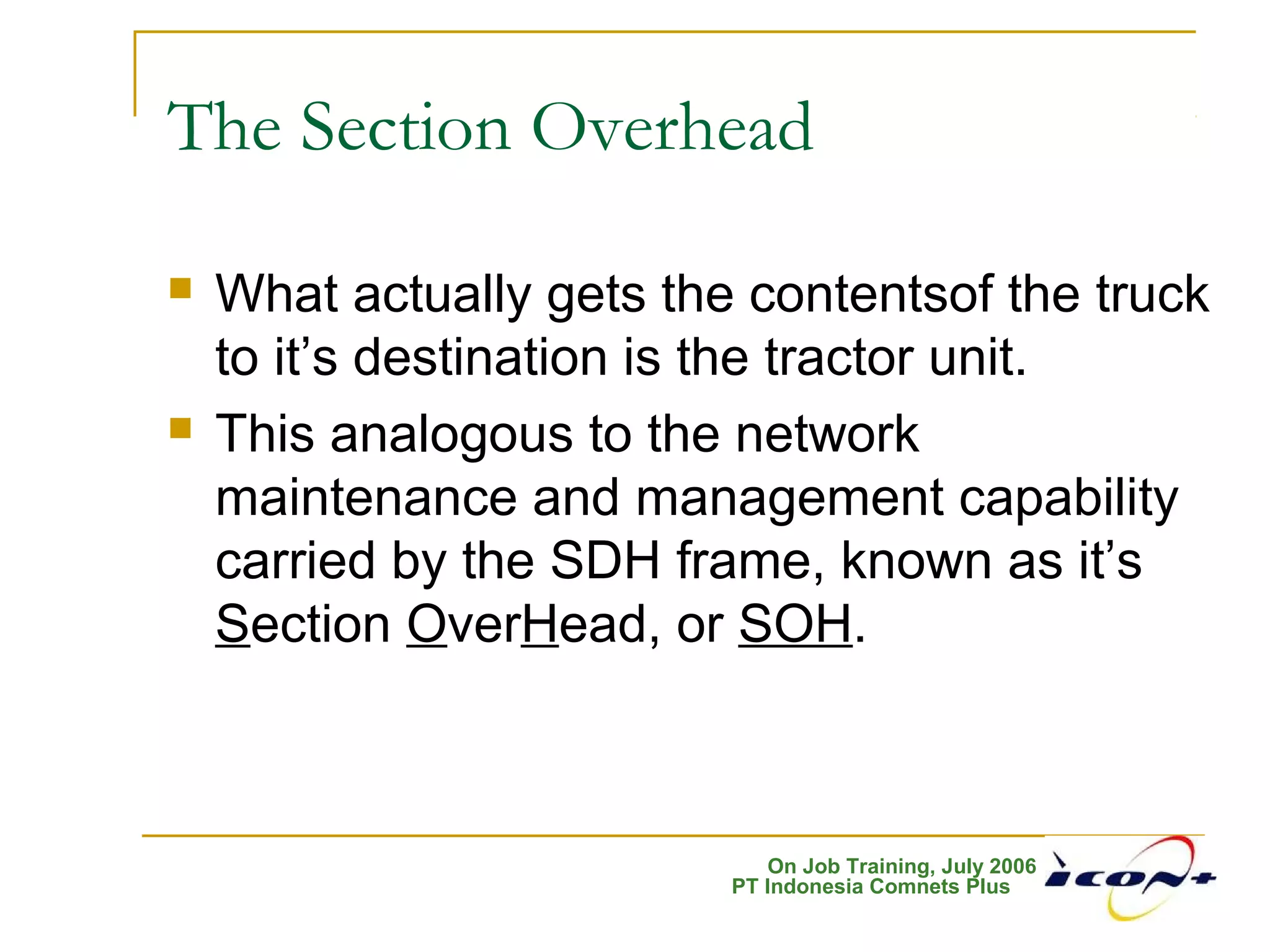 On Job Training, July 2006
PT Indonesia Comnets Plus
The Section Overhead
 What actually gets the contentsof the truck
to it’s destination is the tractor unit.
 This analogous to the network
maintenance and management capability
carried by the SDH frame, known as it’s
Section OverHead, or SOH.
 