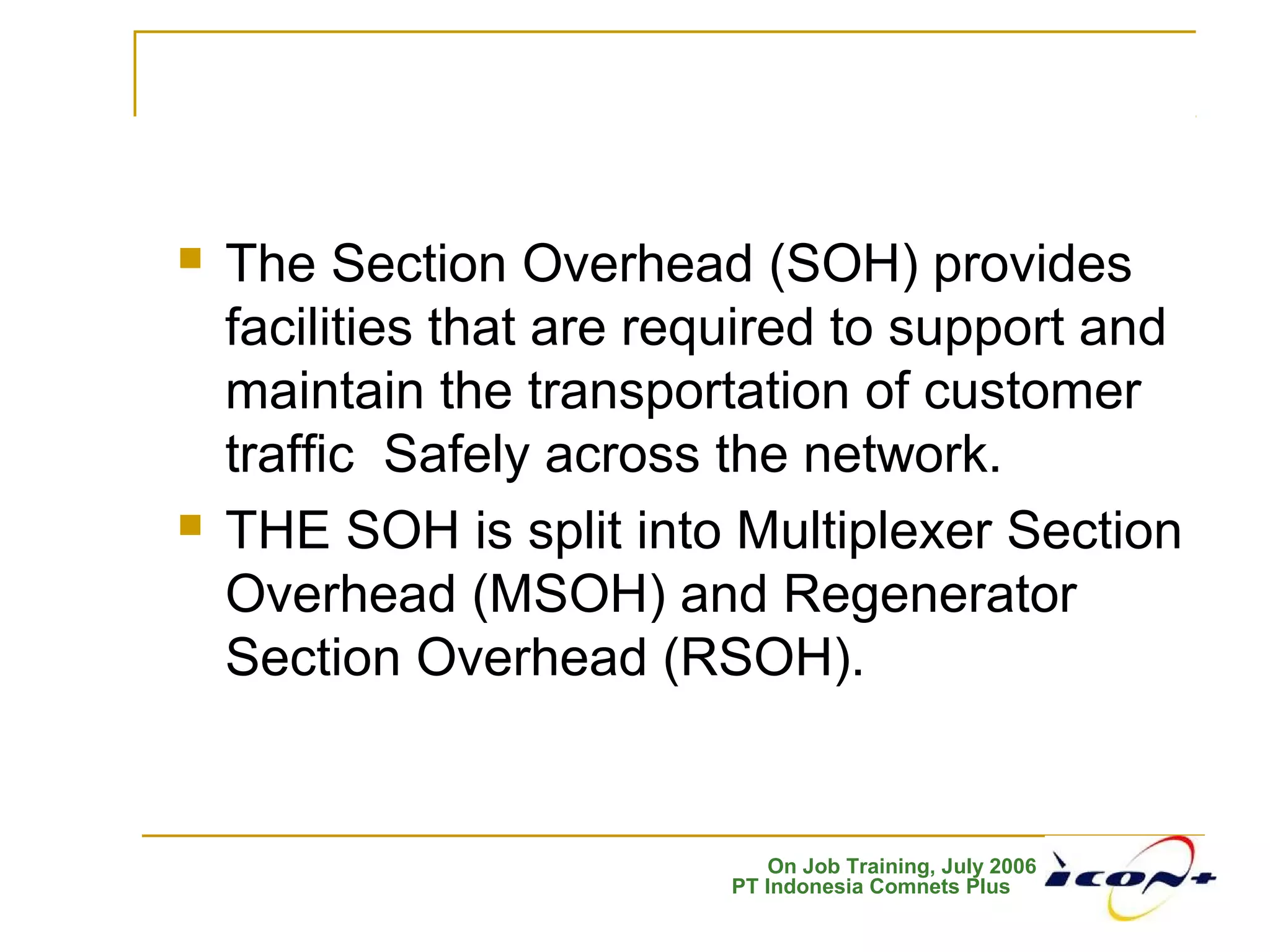 On Job Training, July 2006
PT Indonesia Comnets Plus
 The Section Overhead (SOH) provides
facilities that are required to support and
maintain the transportation of customer
traffic Safely across the network.
 THE SOH is split into Multiplexer Section
Overhead (MSOH) and Regenerator
Section Overhead (RSOH).
 