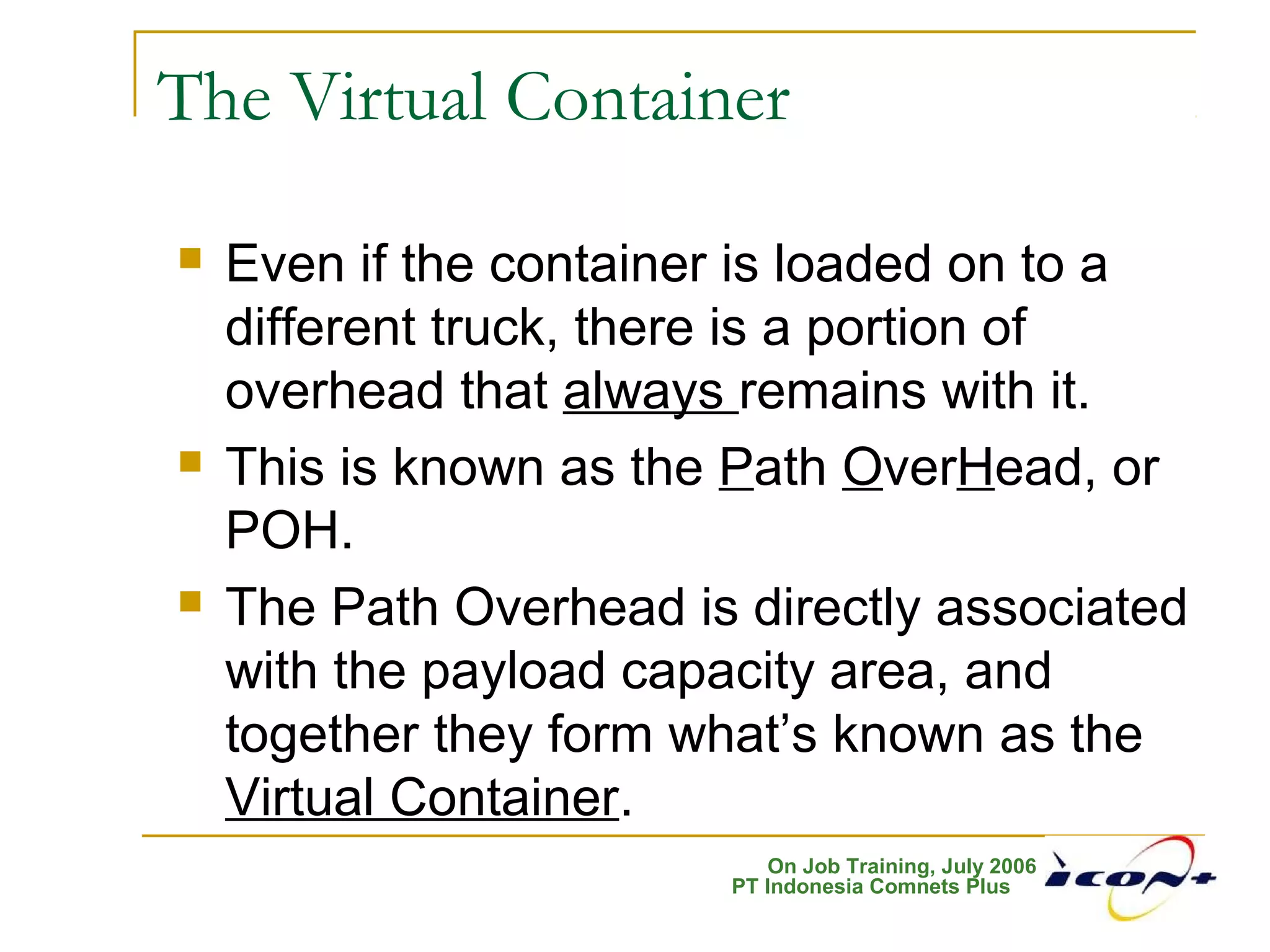 On Job Training, July 2006
PT Indonesia Comnets Plus
The Virtual Container
 Even if the container is loaded on to a
different truck, there is a portion of
overhead that always remains with it.
 This is known as the Path OverHead, or
POH.
 The Path Overhead is directly associated
with the payload capacity area, and
together they form what’s known as the
Virtual Container.
 