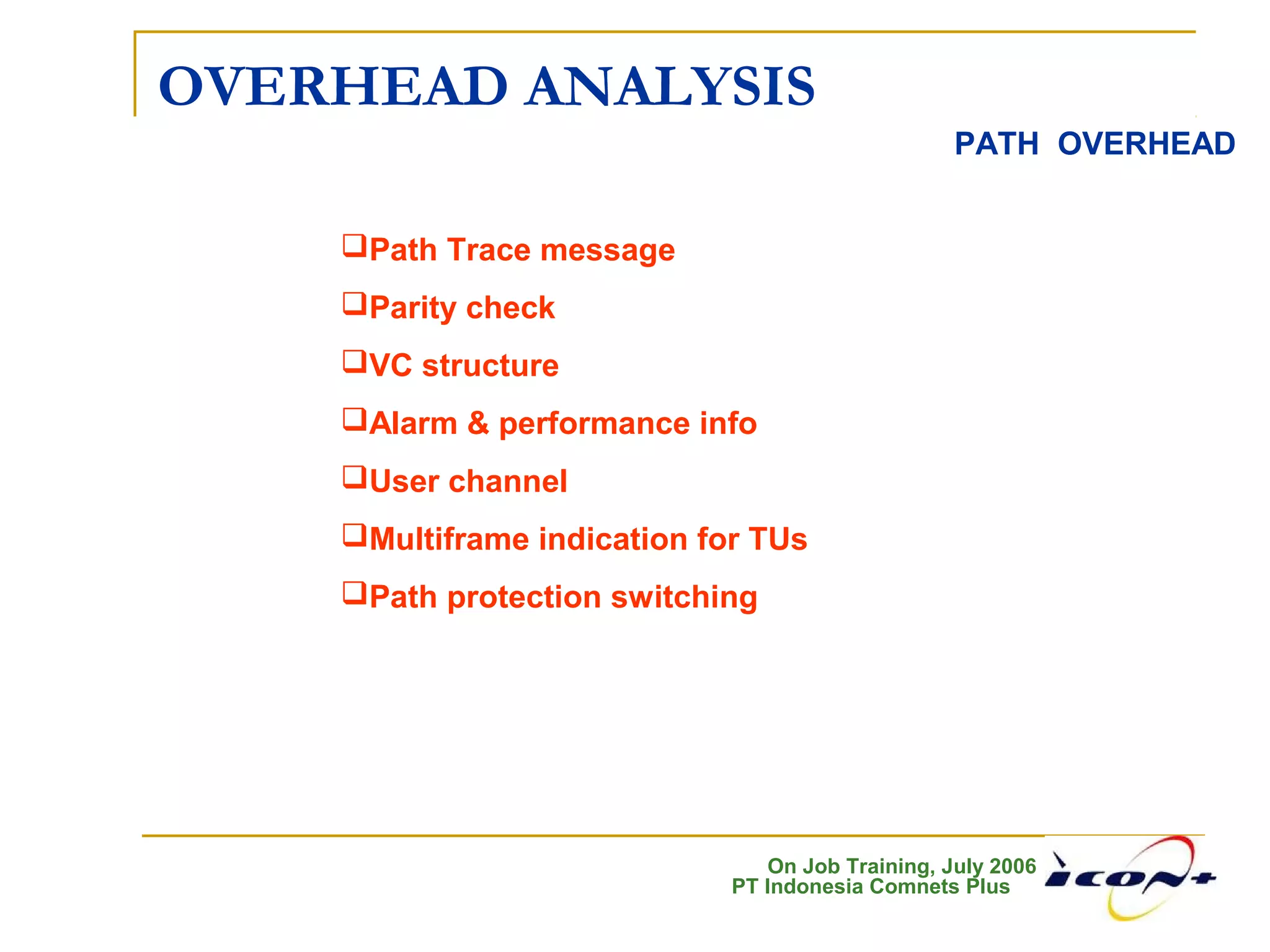 On Job Training, July 2006
PT Indonesia Comnets Plus
OVERHEAD ANALYSIS
PATH OVERHEAD
Path Trace message
Parity check
VC structure
Alarm & performance info
User channel
Multiframe indication for TUs
Path protection switching
 