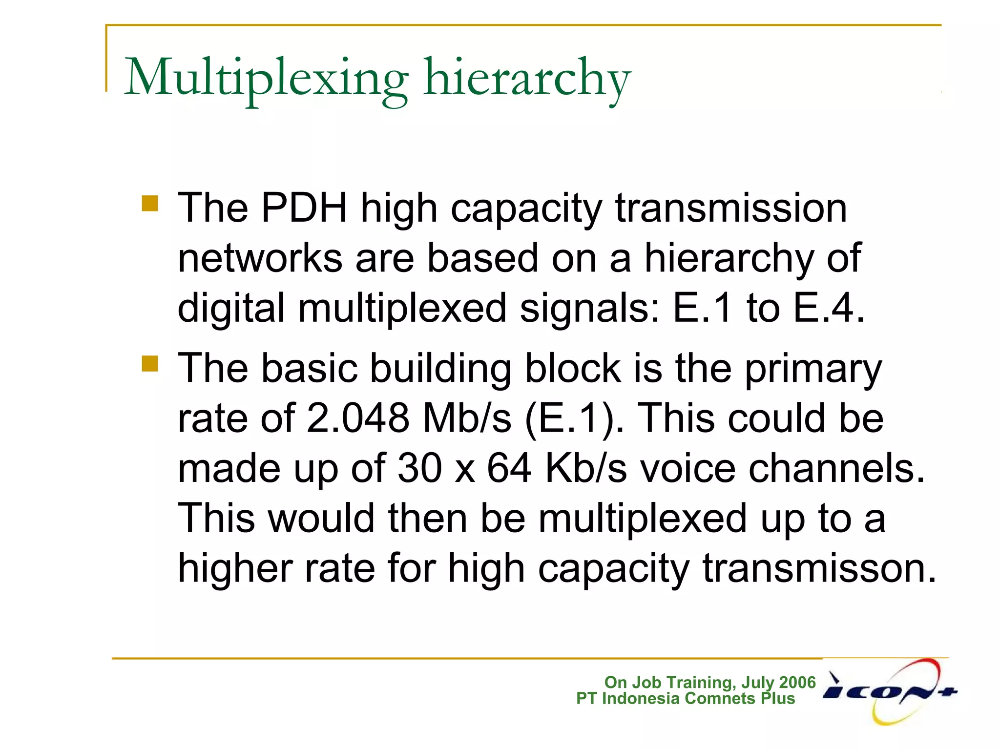 On Job Training, July 2006
PT Indonesia Comnets Plus
Multiplexing hierarchy
 The PDH high capacity transmission
networks are based on a hierarchy of
digital multiplexed signals: E.1 to E.4.
 The basic building block is the primary
rate of 2.048 Mb/s (E.1). This could be
made up of 30 x 64 Kb/s voice channels.
This would then be multiplexed up to a
higher rate for high capacity transmisson.
 
