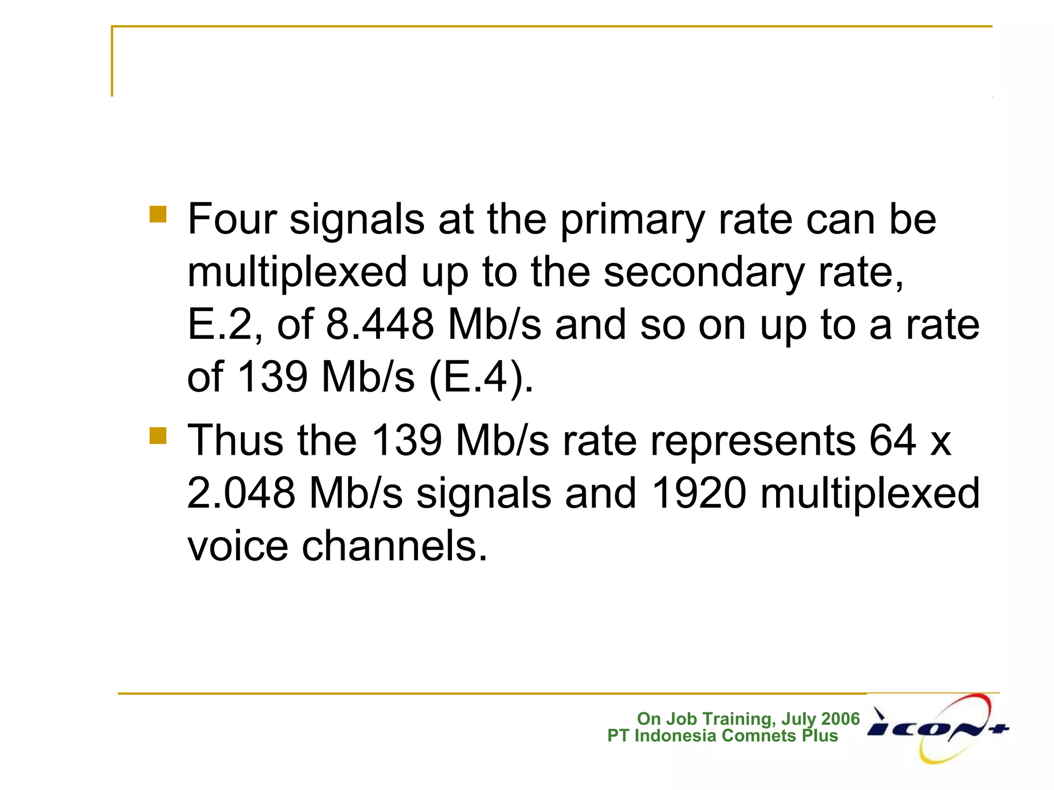 On Job Training, July 2006
PT Indonesia Comnets Plus
 Four signals at the primary rate can be
multiplexed up to the secondary rate,
E.2, of 8.448 Mb/s and so on up to a rate
of 139 Mb/s (E.4).
 Thus the 139 Mb/s rate represents 64 x
2.048 Mb/s signals and 1920 multiplexed
voice channels.
 