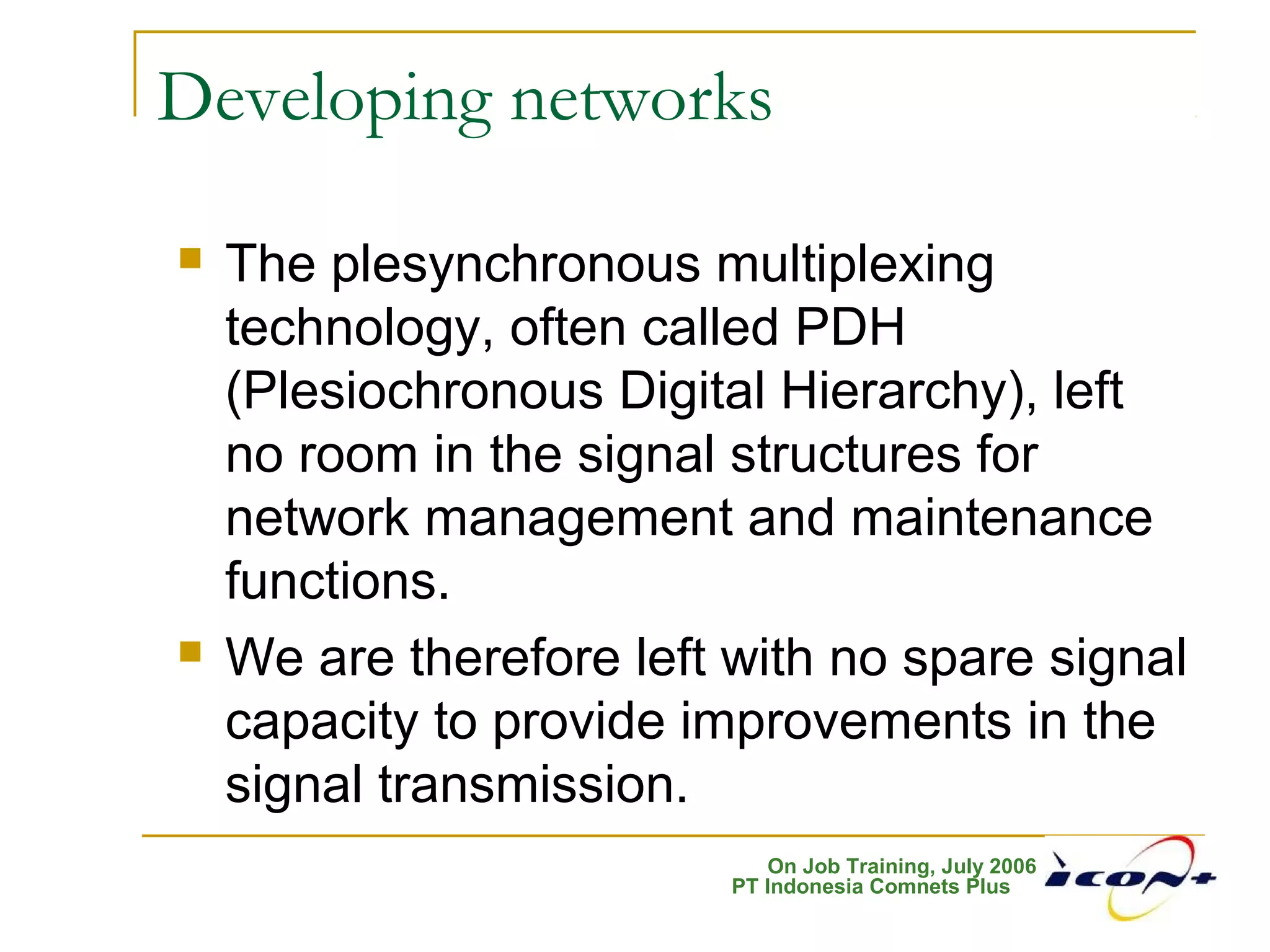 On Job Training, July 2006
PT Indonesia Comnets Plus
Developing networks
 The plesynchronous multiplexing
technology, often called PDH
(Plesiochronous Digital Hierarchy), left
no room in the signal structures for
network management and maintenance
functions.
 We are therefore left with no spare signal
capacity to provide improvements in the
signal transmission.
 