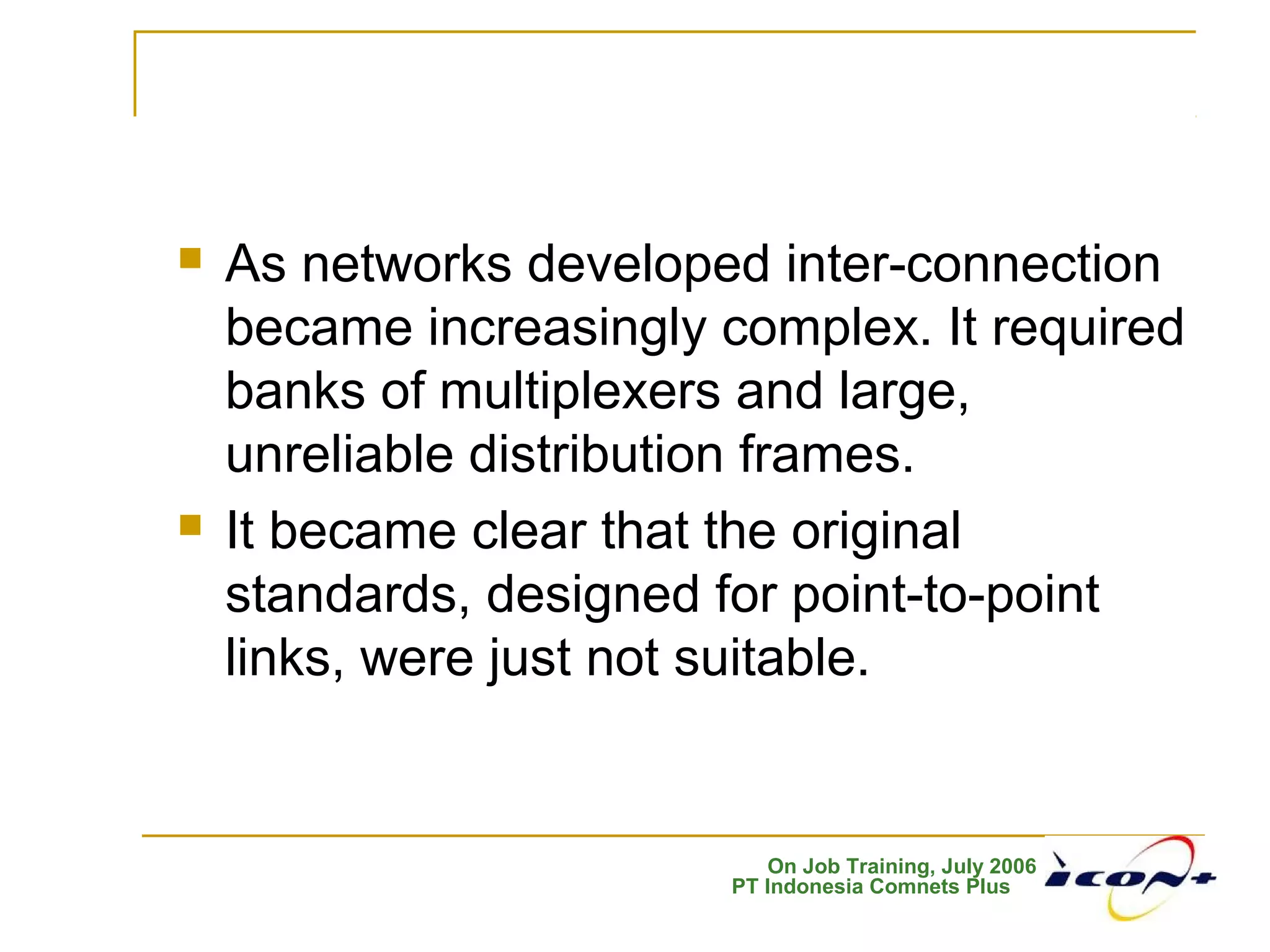 On Job Training, July 2006
PT Indonesia Comnets Plus
 As networks developed inter-connection
became increasingly complex. It required
banks of multiplexers and large,
unreliable distribution frames.
 It became clear that the original
standards, designed for point-to-point
links, were just not suitable.
 