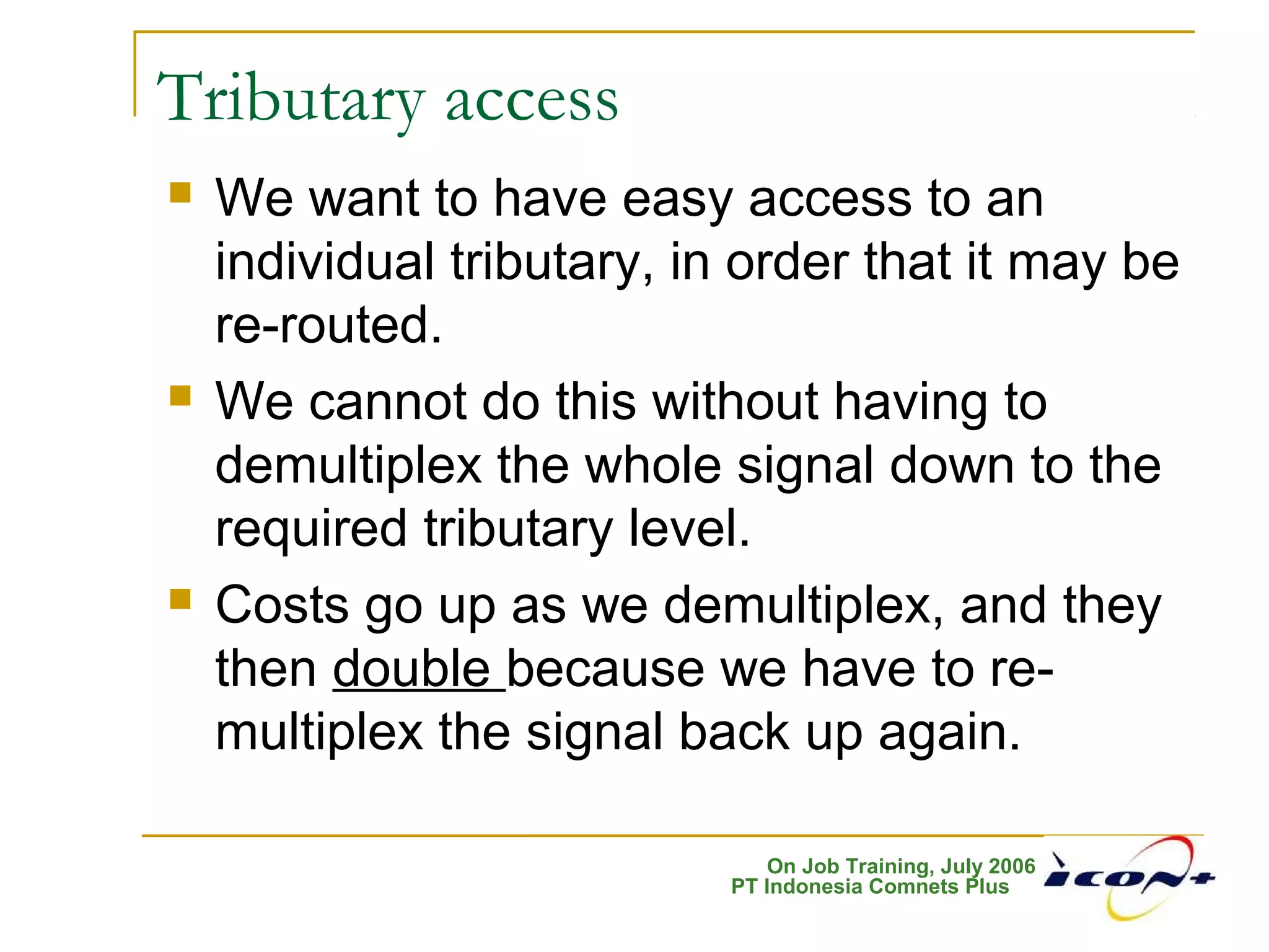 On Job Training, July 2006
PT Indonesia Comnets Plus
Tributary access
 We want to have easy access to an
individual tributary, in order that it may be
re-routed.
 We cannot do this without having to
demultiplex the whole signal down to the
required tributary level.
 Costs go up as we demultiplex, and they
then double because we have to re-
multiplex the signal back up again.
 