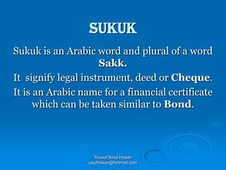 Sukuk
Sukuk is an Arabic word and plural of a word
Sakk.
It signify legal instrument, deed or Cheque.
It is an Arabic name for a financial certificate
which can be taken similar to Bond.

Yousuf Ibnul Hasan
usufhasan@hotmail.com

 