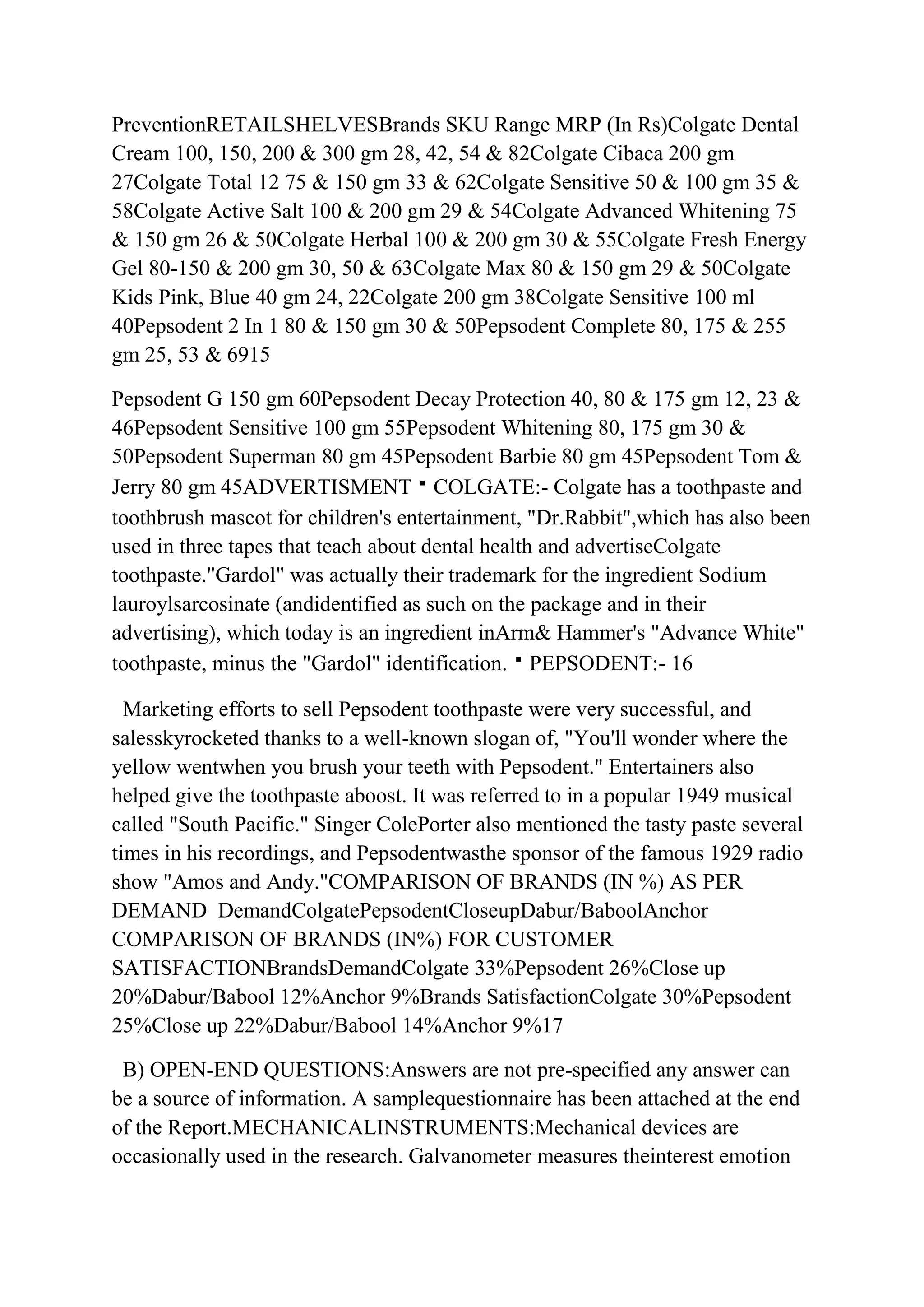 PreventionRETAILSHELVESBrands SKU Range MRP (In Rs)Colgate Dental
Cream 100, 150, 200 & 300 gm 28, 42, 54 & 82Colgate Cibaca 200 gm
27Colgate Total 12 75 & 150 gm 33 & 62Colgate Sensitive 50 & 100 gm 35 &
58Colgate Active Salt 100 & 200 gm 29 & 54Colgate Advanced Whitening 75
& 150 gm 26 & 50Colgate Herbal 100 & 200 gm 30 & 55Colgate Fresh Energy
Gel 80-150 & 200 gm 30, 50 & 63Colgate Max 80 & 150 gm 29 & 50Colgate
Kids Pink, Blue 40 gm 24, 22Colgate 200 gm 38Colgate Sensitive 100 ml
40Pepsodent 2 In 1 80 & 150 gm 30 & 50Pepsodent Complete 80, 175 & 255
gm 25, 53 & 6915

Pepsodent G 150 gm 60Pepsodent Decay Protection 40, 80 & 175 gm 12, 23 &
46Pepsodent Sensitive 100 gm 55Pepsodent Whitening 80, 175 gm 30 &
50Pepsodent Superman 80 gm 45Pepsodent Barbie 80 gm 45Pepsodent Tom &
Jerry 80 gm 45ADVERTISMENTCOLGATE:- Colgate has a toothpaste and
toothbrush mascot for children's entertainment, "Dr.Rabbit",which has also been
used in three tapes that teach about dental health and advertiseColgate
toothpaste."Gardol" was actually their trademark for the ingredient Sodium
lauroylsarcosinate (andidentified as such on the package and in their
advertising), which today is an ingredient inArm& Hammer's "Advance White"
toothpaste, minus the "Gardol" identification.PEPSODENT:- 16

  Marketing efforts to sell Pepsodent toothpaste were very successful, and
salesskyrocketed thanks to a well-known slogan of, "You'll wonder where the
yellow wentwhen you brush your teeth with Pepsodent." Entertainers also
helped give the toothpaste aboost. It was referred to in a popular 1949 musical
called "South Pacific." Singer ColePorter also mentioned the tasty paste several
times in his recordings, and Pepsodentwasthe sponsor of the famous 1929 radio
show "Amos and Andy."COMPARISON OF BRANDS (IN %) AS PER
DEMAND DemandColgatePepsodentCloseupDabur/BaboolAnchor
COMPARISON OF BRANDS (IN%) FOR CUSTOMER
SATISFACTIONBrandsDemandColgate 33%Pepsodent 26%Close up
20%Dabur/Babool 12%Anchor 9%Brands SatisfactionColgate 30%Pepsodent
25%Close up 22%Dabur/Babool 14%Anchor 9%17

 B) OPEN-END QUESTIONS:Answers are not pre-specified any answer can
be a source of information. A samplequestionnaire has been attached at the end
of the Report.MECHANICALINSTRUMENTS:Mechanical devices are
occasionally used in the research. Galvanometer measures theinterest emotion
 