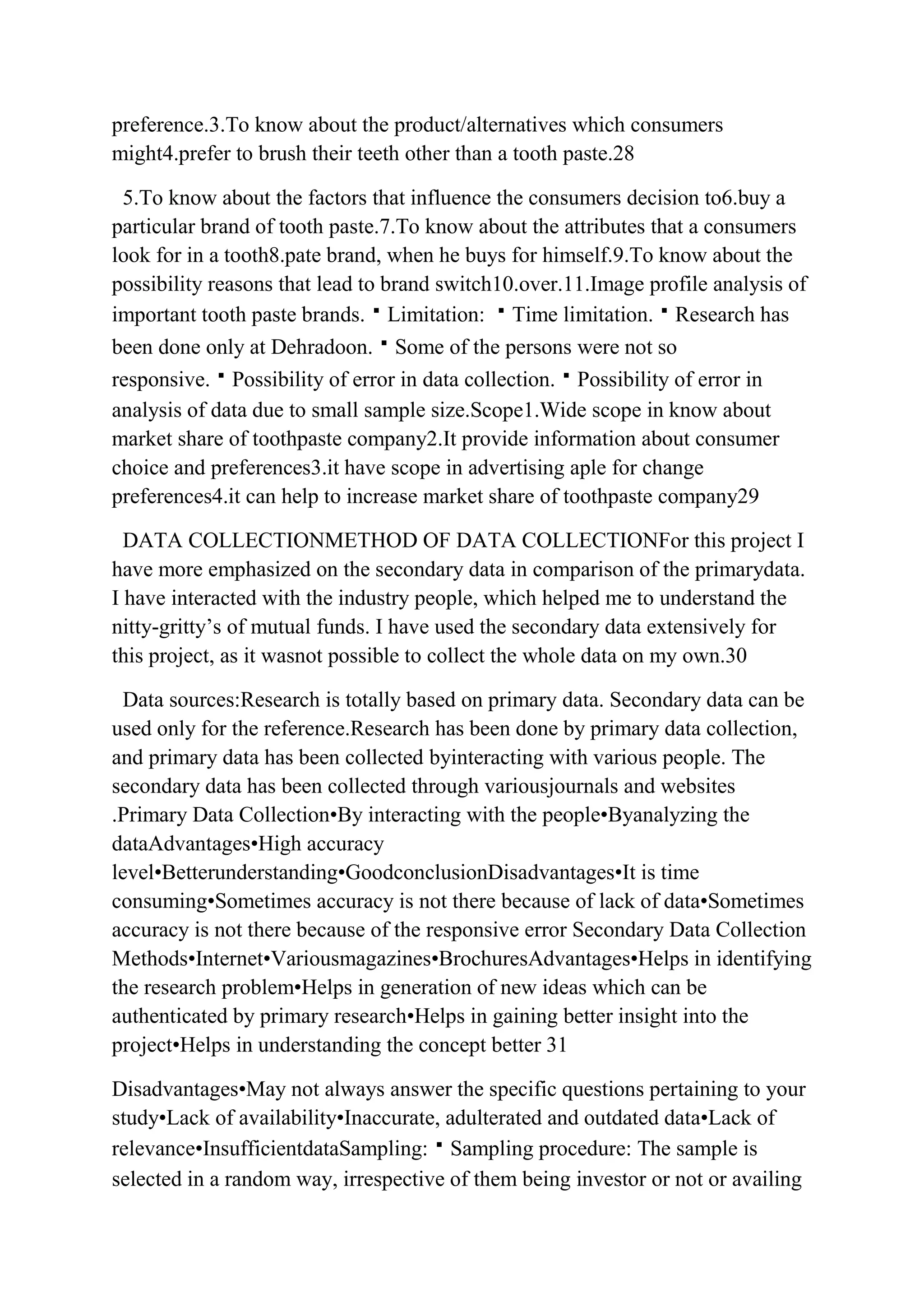 preference.3.To know about the product/alternatives which consumers
might4.prefer to brush their teeth other than a tooth paste.28

 5.To know about the factors that influence the consumers decision to6.buy a
particular brand of tooth paste.7.To know about the attributes that a consumers
look for in a tooth8.pate brand, when he buys for himself.9.To know about the
possibility reasons that lead to brand switch10.over.11.Image profile analysis of
important tooth paste brands.Limitation: Time limitation.Research has
been done only at Dehradoon.Some of the persons were not so
responsive.Possibility of error in data collection.Possibility of error in
analysis of data due to small sample size.Scope1.Wide scope in know about
market share of toothpaste company2.It provide information about consumer
choice and preferences3.it have scope in advertising aple for change
preferences4.it can help to increase market share of toothpaste company29

  DATA COLLECTIONMETHOD OF DATA COLLECTIONFor this project I
have more emphasized on the secondary data in comparison of the primarydata.
I have interacted with the industry people, which helped me to understand the
nitty-gritty‟s of mutual funds. I have used the secondary data extensively for
this project, as it wasnot possible to collect the whole data on my own.30

 Data sources:Research is totally based on primary data. Secondary data can be
used only for the reference.Research has been done by primary data collection,
and primary data has been collected byinteracting with various people. The
secondary data has been collected through variousjournals and websites
.Primary Data Collection•By interacting with the people•Byanalyzing the
dataAdvantages•High accuracy
level•Betterunderstanding•GoodconclusionDisadvantages•It is time
consuming•Sometimes accuracy is not there because of lack of data•Sometimes
accuracy is not there because of the responsive error Secondary Data Collection
Methods•Internet•Variousmagazines•BrochuresAdvantages•Helps in identifying
the research problem•Helps in generation of new ideas which can be
authenticated by primary research•Helps in gaining better insight into the
project•Helps in understanding the concept better 31

Disadvantages•May not always answer the specific questions pertaining to your
study•Lack of availability•Inaccurate, adulterated and outdated data•Lack of
relevance•InsufficientdataSampling:Sampling procedure: The sample is
selected in a random way, irrespective of them being investor or not or availing
 