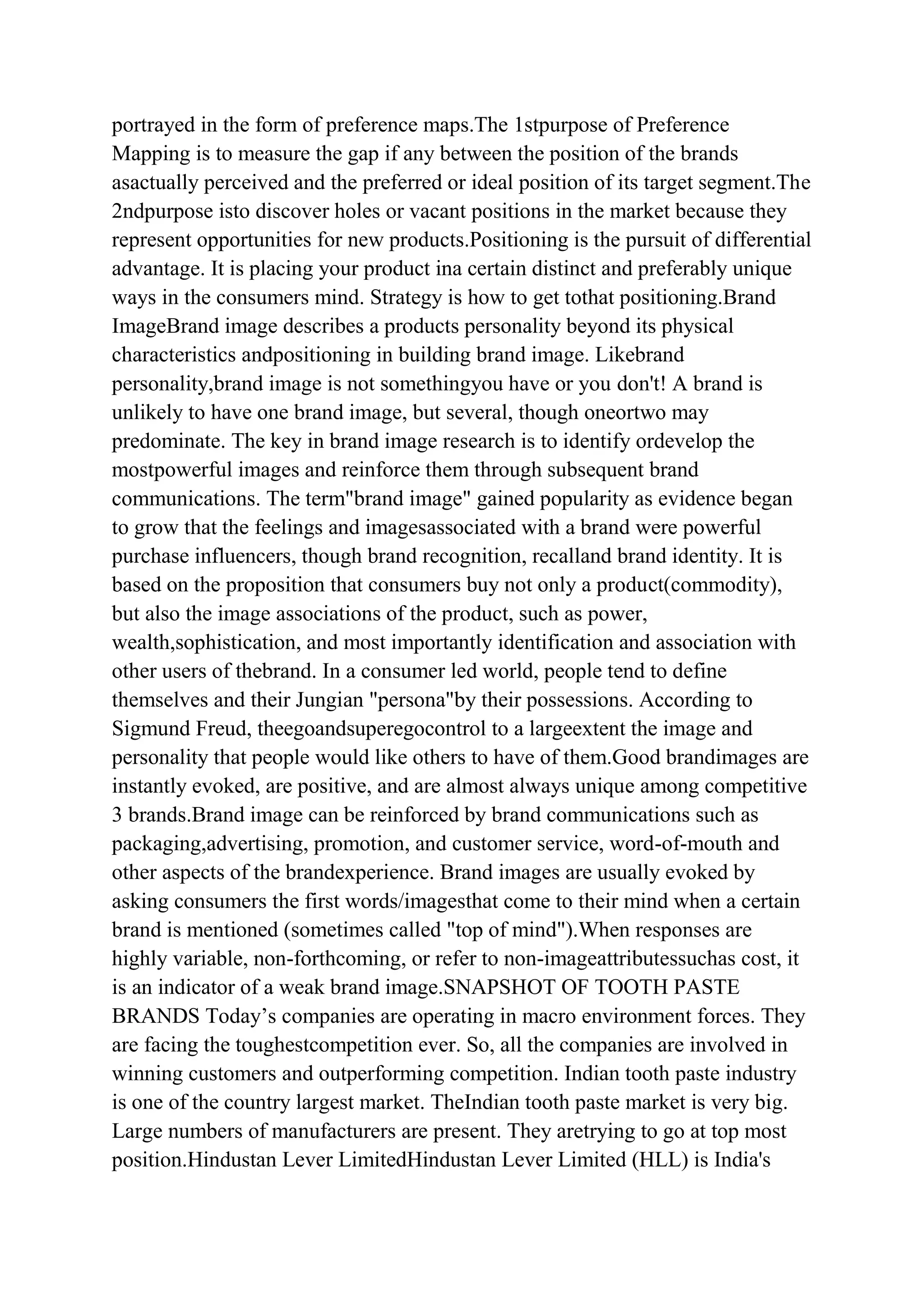 portrayed in the form of preference maps.The 1stpurpose of Preference
Mapping is to measure the gap if any between the position of the brands
asactually perceived and the preferred or ideal position of its target segment.The
2ndpurpose isto discover holes or vacant positions in the market because they
represent opportunities for new products.Positioning is the pursuit of differential
advantage. It is placing your product ina certain distinct and preferably unique
ways in the consumers mind. Strategy is how to get tothat positioning.Brand
ImageBrand image describes a products personality beyond its physical
characteristics andpositioning in building brand image. Likebrand
personality,brand image is not somethingyou have or you don't! A brand is
unlikely to have one brand image, but several, though oneortwo may
predominate. The key in brand image research is to identify ordevelop the
mostpowerful images and reinforce them through subsequent brand
communications. The term"brand image" gained popularity as evidence began
to grow that the feelings and imagesassociated with a brand were powerful
purchase influencers, though brand recognition, recalland brand identity. It is
based on the proposition that consumers buy not only a product(commodity),
but also the image associations of the product, such as power,
wealth,sophistication, and most importantly identification and association with
other users of thebrand. In a consumer led world, people tend to define
themselves and their Jungian "persona"by their possessions. According to
Sigmund Freud, theegoandsuperegocontrol to a largeextent the image and
personality that people would like others to have of them.Good brandimages are
instantly evoked, are positive, and are almost always unique among competitive
3 brands.Brand image can be reinforced by brand communications such as
packaging,advertising, promotion, and customer service, word-of-mouth and
other aspects of the brandexperience. Brand images are usually evoked by
asking consumers the first words/imagesthat come to their mind when a certain
brand is mentioned (sometimes called "top of mind").When responses are
highly variable, non-forthcoming, or refer to non-imageattributessuchas cost, it
is an indicator of a weak brand image.SNAPSHOT OF TOOTH PASTE
BRANDS Today‟s companies are operating in macro environment forces. They
are facing the toughestcompetition ever. So, all the companies are involved in
winning customers and outperforming competition. Indian tooth paste industry
is one of the country largest market. TheIndian tooth paste market is very big.
Large numbers of manufacturers are present. They aretrying to go at top most
position.Hindustan Lever LimitedHindustan Lever Limited (HLL) is India's
 