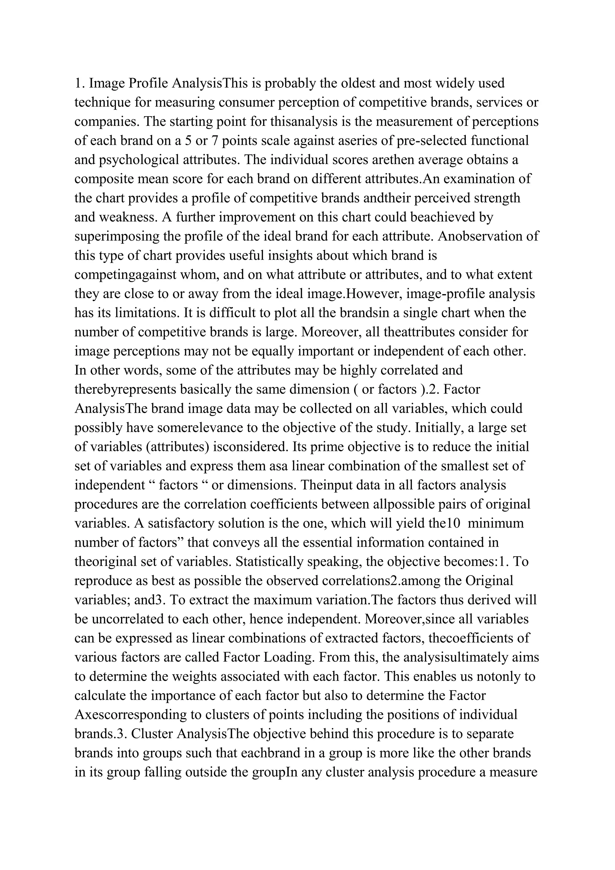 1. Image Profile AnalysisThis is probably the oldest and most widely used
technique for measuring consumer perception of competitive brands, services or
companies. The starting point for thisanalysis is the measurement of perceptions
of each brand on a 5 or 7 points scale against aseries of pre-selected functional
and psychological attributes. The individual scores arethen average obtains a
composite mean score for each brand on different attributes.An examination of
the chart provides a profile of competitive brands andtheir perceived strength
and weakness. A further improvement on this chart could beachieved by
superimposing the profile of the ideal brand for each attribute. Anobservation of
this type of chart provides useful insights about which brand is
competingagainst whom, and on what attribute or attributes, and to what extent
they are close to or away from the ideal image.However, image-profile analysis
has its limitations. It is difficult to plot all the brandsin a single chart when the
number of competitive brands is large. Moreover, all theattributes consider for
image perceptions may not be equally important or independent of each other.
In other words, some of the attributes may be highly correlated and
therebyrepresents basically the same dimension ( or factors ).2. Factor
AnalysisThe brand image data may be collected on all variables, which could
possibly have somerelevance to the objective of the study. Initially, a large set
of variables (attributes) isconsidered. Its prime objective is to reduce the initial
set of variables and express them asa linear combination of the smallest set of
independent “ factors “ or dimensions. Theinput data in all factors analysis
procedures are the correlation coefficients between allpossible pairs of original
variables. A satisfactory solution is the one, which will yield the10 minimum
number of factors” that conveys all the essential information contained in
theoriginal set of variables. Statistically speaking, the objective becomes:1. To
reproduce as best as possible the observed correlations2.among the Original
variables; and3. To extract the maximum variation.The factors thus derived will
be uncorrelated to each other, hence independent. Moreover,since all variables
can be expressed as linear combinations of extracted factors, thecoefficients of
various factors are called Factor Loading. From this, the analysisultimately aims
to determine the weights associated with each factor. This enables us notonly to
calculate the importance of each factor but also to determine the Factor
Axescorresponding to clusters of points including the positions of individual
brands.3. Cluster AnalysisThe objective behind this procedure is to separate
brands into groups such that eachbrand in a group is more like the other brands
in its group falling outside the groupIn any cluster analysis procedure a measure
 