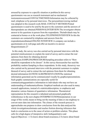 aroused by exposure to a specific situation or problem.In this survey
questionnaire was use as research instrument and no mechanical
instrumentswereused.CONTACTMETHOD:Information may be collected by
mail, telephone or by personal interviews. The personalinterviewing method
was adopted in this research work.MAIL CONTACT METHOD:Printed
questionnaire is used to be send by the post to the customers and the answers of
therespondents are obtained.PERSONALINTERVIEW:The investigator obtains
answer to his questions in person from the respondents. Theindividuals may be
contacted at homes or at the work place.TELEPHONEINTERVIEW:In this the
customers are contacted by telephone and answers from the
respondentsareobtained.ONLINE INTERVIEW:A company can include a
questionnaire at its web page and offer an incentive to answer
thequestionnaire.27

 In this study, the survey was also carried out by personal interviews with the
potential retailcustomers to explain the need of survey and to extract the real
opinions from them for obtaining desired
information.SAMPLINGPROCEDURESampling procedure refers to “How
should be respondents to be chosen”. In this survey theresearcher has used the
probability random Sampling to these respondents. In this study, thesurvey was
also carried out by personal interviews with the potential customers to explain
theneed of survey and to extract the real opinions from them for obtaining
desired information.SATISTICALREPRESENTATIONThe statistical
information generated can be communicated visually by graphicrepresentations.
Such graphic summarizations are especially useful for
communicatingquantitative information to individuals who may not have an
understanding of mathematicalforms. Graphical methods are also used in many
research applications, instead of a statisticaldescription, to emphasize and
dramatize various features of quantitative information. Thestatistical
representation for this research is tabulated and presented graphically
withinference in the next chapter.INTERPRETATIONInterpretation in our
usage of this world, means to bring out the meaning of data or one mightsay to
convert mere data into information. The climax of the research process is
approachedas one prepares to draw conclusions from the data analyzed the
whole investigationculminates and reaches fruition drawing inferences that
leads to conclusions as to the cause of action or problem solution. This phase
calls for a high degree of interpretive skill, bothquantitative and
logical.Objectives: -1.To know about brand awareness.2.To know about brand
 