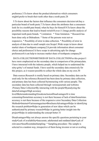 preference.3.To know about the product/alternatives which consumers
might4.prefer to brush their teeth other than a tooth paste.28

 5.To know about the factors that influence the consumers decision to6.buy a
particular brand of tooth paste.7.To know about the attributes that a consumers
look for in a tooth8.pate brand, when he buys for himself.9.To know about the
possibility reasons that lead to brand switch10.over.11.Image profile analysis of
important tooth paste brands.Limitation: Time limitation.Research has
been done only at Dehradoon.Some of the persons were not so
responsive.Possibility of error in data collection.Possibility of error in
analysis of data due to small sample size.Scope1.Wide scope in know about
market share of toothpaste company2.It provide information about consumer
choice and preferences3.it have scope in advertising aple for change
preferences4.it can help to increase market share of toothpaste company29

  DATA COLLECTIONMETHOD OF DATA COLLECTIONFor this project I
have more emphasized on the secondary data in comparison of the primarydata.
I have interacted with the industry people, which helped me to understand the
nitty-gritty‟s of mutual funds. I have used the secondary data extensively for
this project, as it wasnot possible to collect the whole data on my own.30

 Data sources:Research is totally based on primary data. Secondary data can be
used only for the reference.Research has been done by primary data collection,
and primary data has been collected byinteracting with various people. The
secondary data has been collected through variousjournals and websites
.Primary Data Collection•By interacting with the people•Byanalyzing the
dataAdvantages•High accuracy
level•Betterunderstanding•GoodconclusionDisadvantages•It is time
consuming•Sometimes accuracy is not there because of lack of data•Sometimes
accuracy is not there because of the responsive error Secondary Data Collection
Methods•Internet•Variousmagazines•BrochuresAdvantages•Helps in identifying
the research problem•Helps in generation of new ideas which can be
authenticated by primary research•Helps in gaining better insight into the
project•Helps in understanding the concept better 31

Disadvantages•May not always answer the specific questions pertaining to your
study•Lack of availability•Inaccurate, adulterated and outdated data•Lack of
relevance•InsufficientdataSampling:Sampling procedure: The sample is
selected in a random way, irrespective of them being investor or not or availing
 