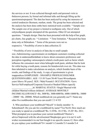 the services or not. It was collected through mails and personal visits to
theknown persons, by formal and informal talks and through filling up the
questionnaireprepared. The data has been analyzed by using the measures of
central tendencies likemean, median, mode. The group has been selected and
the analysis has been done onthe basis statistical tools available.Sample size:
The sample size of my project is limited to toothpaste only. Out of which
onlytoothpaste people attempted all the questions. Other 65 not attempted
questions.Sample design: Data has been presented with the help of bar graph,
pie charts, line graphs etc.Limitation: Time limitation.Research has been
done only at Dehradoon.Some of the persons were not so
responsive.Possibility of error in data collection.32

Possibility of error in analysis of data due to small sample
size.:Administering a questionnaire on toothpaste customers residing collected
the data in andaroundfaridabad, to know about consumers preferences and
perception regarding variousaspects related a tooth paste such as factor which
influence the consumers most when hebought tooth paste, attribute that he look
for while buying a tooth paste, reasons for brandsswitch over etc. This data was
then tabulated to make calculations on analysis, which fromthe basis of the
results, and findings of the study. A copy of questionnaire is given
inappendices.SAMPLESIZE : 50SAMPLE PROFILECONSUMER
QUESTIONNAIRE1. AGE :¹15-30 Years¹30-40 Years¹40-toothpaste
years¹Above 50 years2. SEX :¹Male¹Female3. OCCUPATION :¹Govt.
Service¹Self-employed¹Corporate Executive¹Student¹Others (specify
__________________)4. MARITAL STATUS :¹Single¹Married with
children¹Married without children5. AVERAGE MONTHLY
INCOME/ALLOWANCE¹<Rs. 3000¹Rs. 3000-6000¹Rs. 6000-10000¹Rs. 10000
- 20000¹>Rs. 200006. Which toothbrush do you generally use?7. Name any
other five toothbrushes that you can recall1 2 3 4 533

 8. Who purchases your toothbrush?¹Myself ¹A family member ¹A
Subordinate9. Do you ask for a toothbrush by name?¹Yes¹No10. How much are
you ready to spend on a toothbrush?¹Rs. 5-10¹Rs. 10-15¹Rs. 15-20¹>Rs. 2011.
What prompted you to purchase your current toothbrush?¹Dentist‟s
advice¹Impressed with the advertisement¹Shopkeeper gave it to me¹A well-
wisher recommended it to me¹Just bought it no specific reason.12. How often
do you replace your toothbrush?¹0-1 month¹1-2 months¹2-3 months¹3-4
 