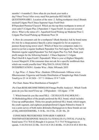 months¹> 4 months13. How often do you brush your teeth a
day?¹Once¹Twice¹After every meal¹Not particular RETAILER
QUESTIONNAIRE1. Location of the store :2. Selling toothpaste since3.Brands
stocked¹Colgate Plus¹Cibaca Supreme¹Aqua Fresh¹Oral-
B¹Pepsodent¹Promise¹Classic4. Which are the top three toothpaste in terms of
exist sales?1.Colgate Plus 2.Pepsodent 3.¹Aqua Fresh5. In case not covered
above. What is the status of:1. Aquafresh¹Good¹Picking up Moderate¹Poor 2.
Colgate Plus¹Good¹Picking up Moderate¹Poor 34

 6. How do consumers ask for a toothpaste? (Rank them)(a) Ask by brand name
(b) Ask for a cheap paste(c) Specify a price range(d) Go for an expensive
paste(e) Keep trying newer ones7. Which of these two companies make it a
point to:(a) Get a regular feedback Pepsodent Yes NoColgate Plus Yes No(b)
Maintain regular supplyPepsodent Yes NoColgate Plus Yes No8. Rank your
profit margin for the following brands:1. Cibaca Supreme 2. Colgate
Plus3.Oral-B 4.Aqua Fresh5. Pepsodent9. What is your a) Highest Marginb)
Lowest Margin10. If the consumer does not ask for a specific toothbrush then
which one would youoffer him? Why?DATA ANALYSIS &
INTERPRETATION1. Gender Wise :-Male 30Female 2035

 2. Age Wise :-3. Status Wise :-Students 23Professionals 14House wives
8Businessmen 5Agewise and Gender Distribution of SamplesAge Male Female
TotalUp to 25 14 10 2426 – 35 7 3 10Above 35 9 7 1636

 Pie Chart..Status Wise Distribution of Sample37

.Pie Chart.RESEARCHMETHDOLOGYImage Profile Analysis1. Which Tooth
paste do you like most?Close up : 21Pepsodent : 12Colgate : 1738

 7. Which brand do you like most?HLL - 32COLGATE-PALMOLIVE -
18.MethodologyMost of the people preferred the HLL brand, which includes
Close-up andPepsodent. Thirty-two people preferred HLL brand, which targets
the youth segment, and eighteen peoplepreferred Colgate-Palmolive brand. It
was a joint survey of both males &females.Ratingsgiven to these brands are out
of fifty.4401020304050Rs. 5-10 Rs. 10-15 Rs. 15-20 >Rs. 20

 CONSUMER PREFERENSES TOWARDS VARIOUS
TOOTHPASTERESPONSE MALES (%) FEMALES (%) TOTAL (%)Ask by
brand name 57.6 70.8 62.8bought it in person 73.3 75.0 70.4eagerness to
spends. 5-10 29.0 0.0 22.5Rs. 10-15 41.9 29.2 40.0Rs. 15-20 25.8 45.8 30.0>Rs.
 